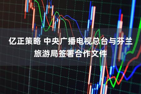 亿正策略 中央广播电视总台与芬兰旅游局签署合作文件