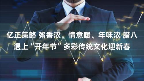 亿正策略 粥香浓、情意暖、年味浓 腊八遇上“开年节”多彩传统文化迎新春