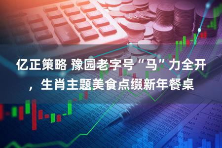亿正策略 豫园老字号“马”力全开，生肖主题美食点缀新年餐桌
