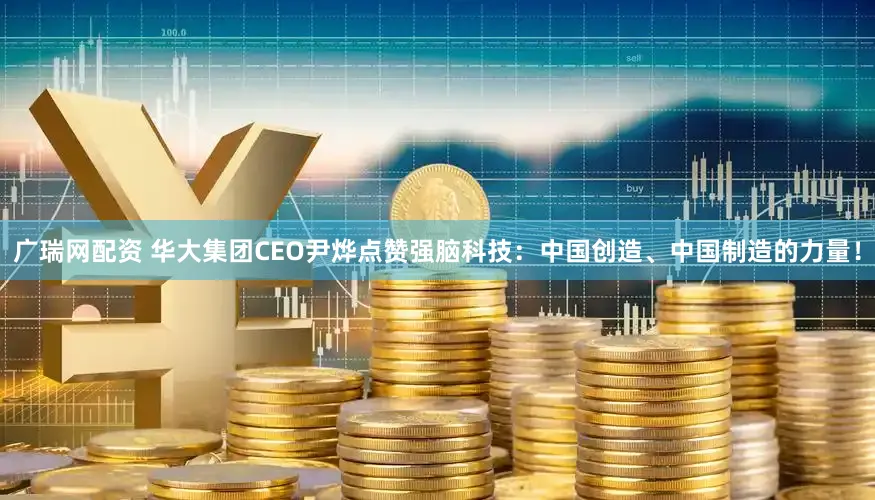 广瑞网配资 华大集团CEO尹烨点赞强脑科技：中国创造、中国制造的力量！