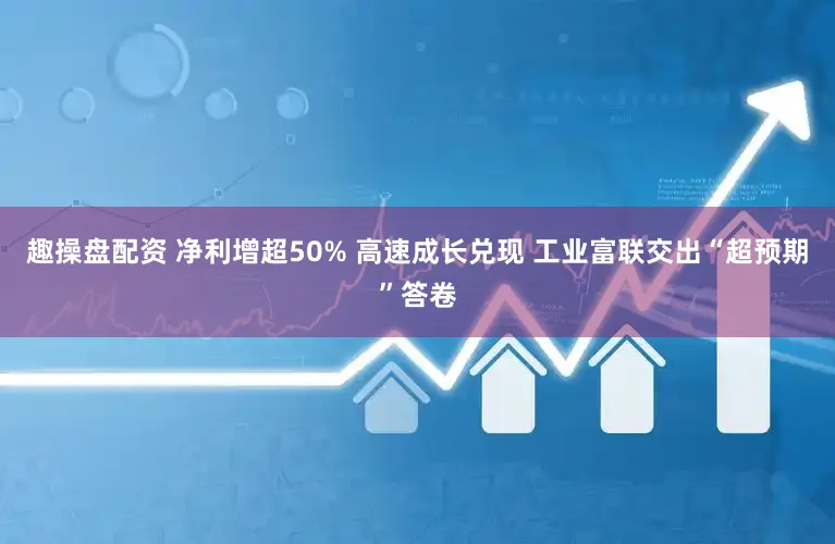 趣操盘配资 净利增超50% 高速成长兑现 工业富联交出“超预期”答卷