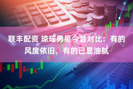 联丰配资 琼瑶男星今昔对比：有的风度依旧，有的已显油腻