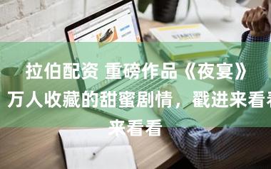 拉伯配资 重磅作品《夜宴》，万人收藏的甜蜜剧情，戳进来看看