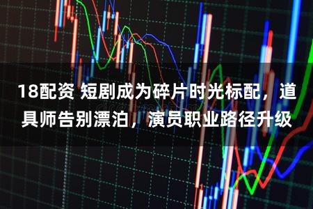 18配资 短剧成为碎片时光标配，道具师告别漂泊，演员职业路径升级