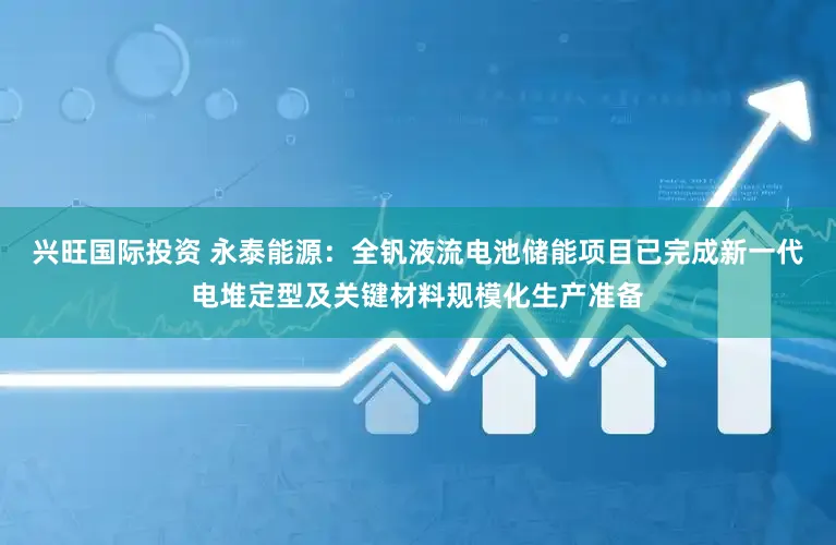 兴旺国际投资 永泰能源：全钒液流电池储能项目已完成新一代电堆定型及关键材料规模化生产准备
