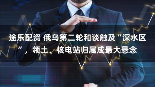 途乐配资 俄乌第二轮和谈触及“深水区”，领土、核电站归属成最大悬念