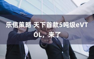 乐信策略 天下首款5吨级eVTOL，来了