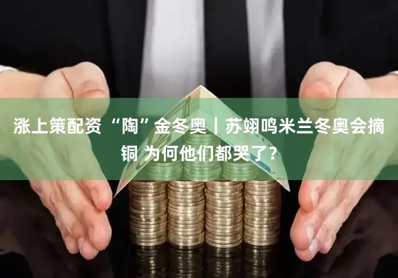 涨上策配资 “陶”金冬奥｜苏翊鸣米兰冬奥会摘铜 为何他们都哭了？