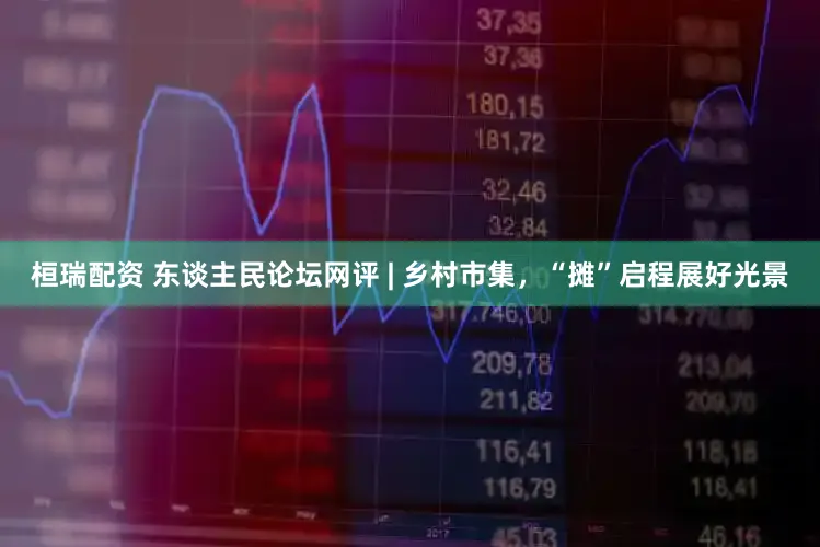 桓瑞配资 东谈主民论坛网评 | 乡村市集，“摊”启程展好光景