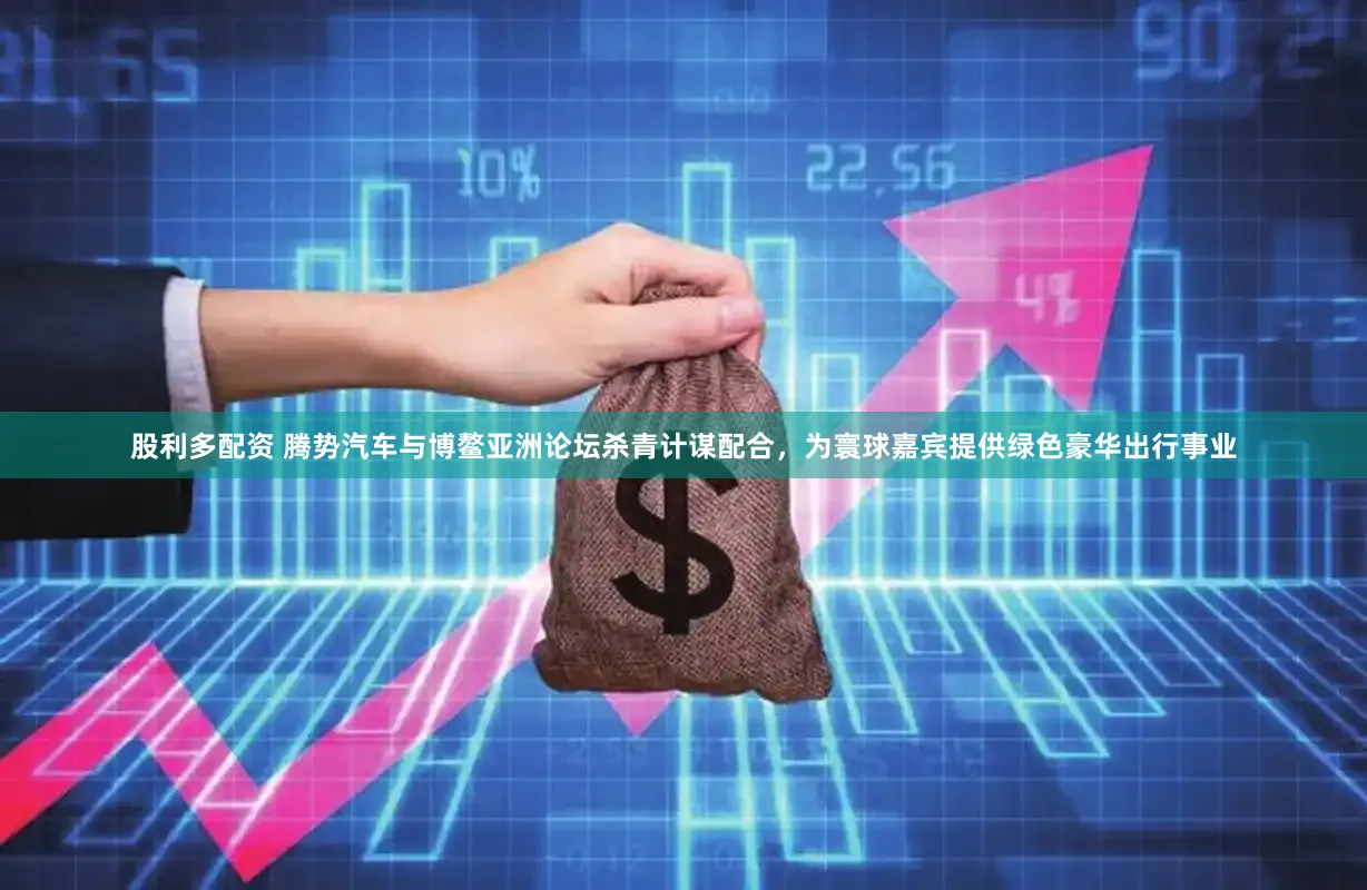 股利多配资 腾势汽车与博鳌亚洲论坛杀青计谋配合，为寰球嘉宾提供绿色豪华出行事业