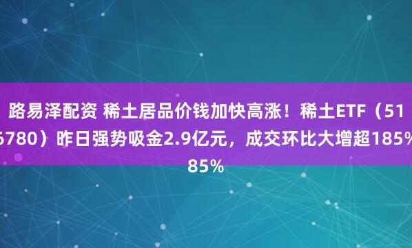 路易泽配资 稀土居品价钱加快高涨！稀土ETF（516780）昨日强势吸金2.9亿元，成交环比大增超185%