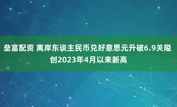 垒富配资 离岸东谈主民币兑好意思元升破6.9关隘 创2023年4月以来新高