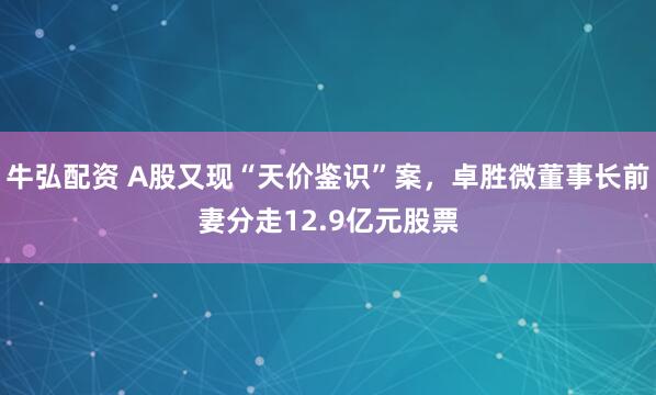 牛弘配资 A股又现“天价鉴识”案，卓胜微董事长前妻分走12.9亿元股票