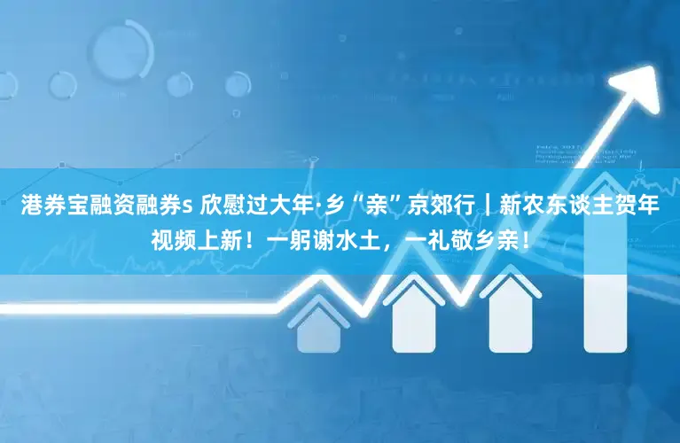 港券宝融资融券s 欣慰过大年·乡“亲”京郊行｜新农东谈主贺年视频上新！一躬谢水土，一礼敬乡亲！