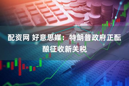 配资网 好意思媒：特朗普政府正酝酿征收新关税