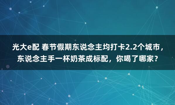 光大e配 春节假期东说念主均打卡2.2个城市，东说念主手一杯奶茶成标配，你喝了哪家？