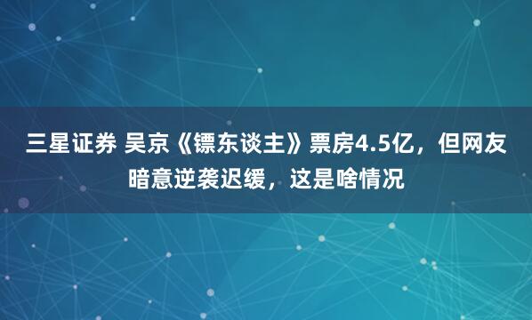 三星证券 吴京《镖东谈主》票房4.5亿，但网友暗意逆袭迟缓，这是啥情况