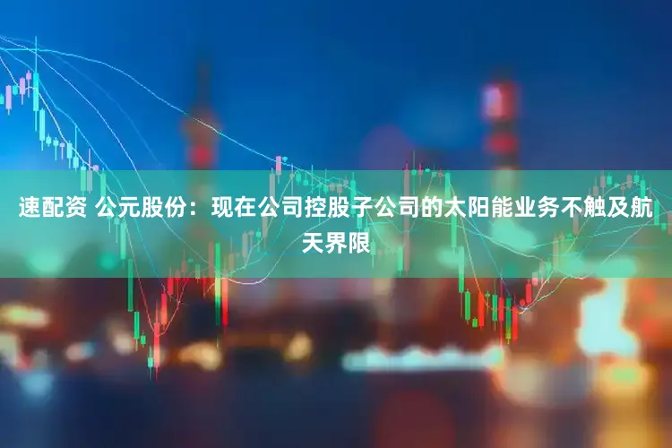 速配资 公元股份：现在公司控股子公司的太阳能业务不触及航天界限