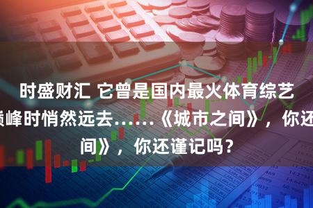 时盛财汇 它曾是国内最火体育综艺，却在巅峰时悄然远去……《城市之间》，你还谨记吗？