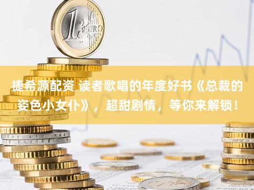 捷希源配资 读者歌唱的年度好书《总裁的姿色小女仆》，超甜剧情，等你来解锁！