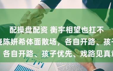 配操盘配资 衡宇相望也扛不住现实，陈晓陈妍希体面散场，各自开路、孩子优先、戏路见真章