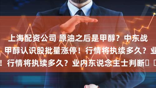 上海配资公司 原油之后是甲醇？中东战火点火A股新热门，甲醇认识股批量涨停！行情将执续多久？业内东说念主士判断⋯⋯