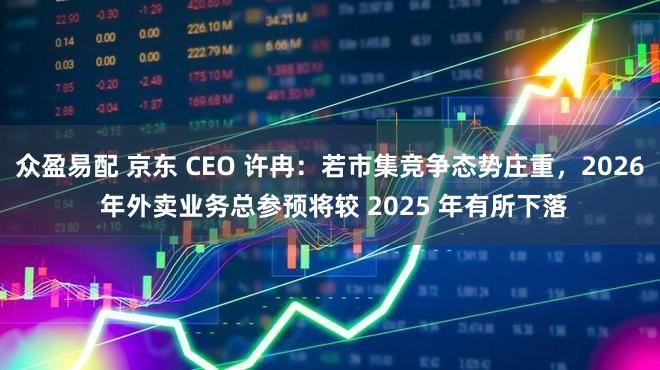 众盈易配 京东 CEO 许冉：若市集竞争态势庄重，2026 年外卖业务总参预将较 2025 年有所下落