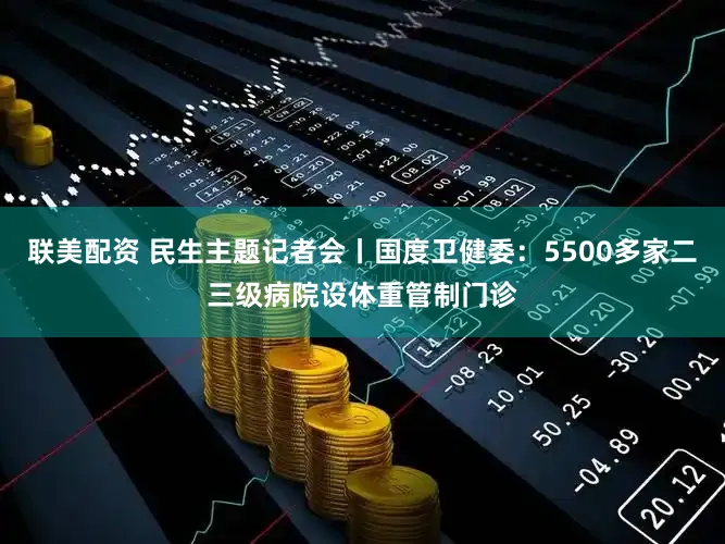联美配资 民生主题记者会丨国度卫健委：5500多家二三级病院设体重管制门诊