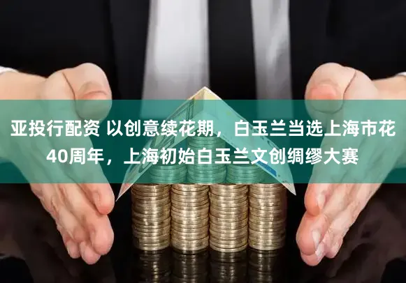 亚投行配资 以创意续花期，白玉兰当选上海市花40周年，上海初始白玉兰文创绸缪大赛