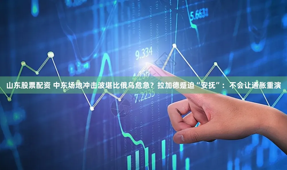 山东股票配资 中东场地冲击波堪比俄乌危急？拉加德蹙迫“安抚”：不会让通胀重演