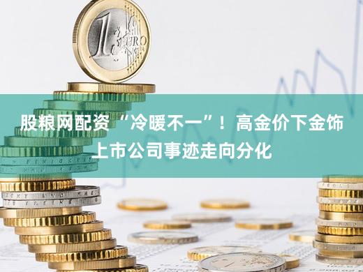 股粮网配资 “冷暖不一”！高金价下金饰上市公司事迹走向分化