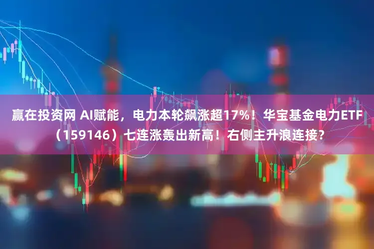 赢在投资网 AI赋能，电力本轮飙涨超17%！华宝基金电力ETF（159146）七连涨轰出新高！右侧主升浪连接？