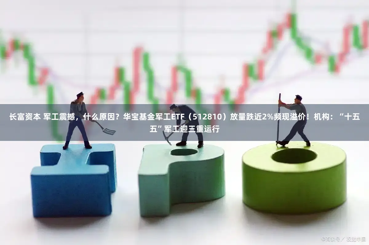 长富资本 军工震撼，什么原因？华宝基金军工ETF（512810）放量跌近2%频现溢价！机构：“十五五”军工迎三重运行