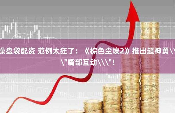 操盘袋配资 范例太狂了：《棕色尘埃2》推出超神勇\＂嘴部互动\＂！