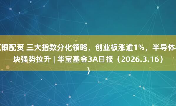 汇银配资 三大指数分化领略，创业板涨逾1%，半导体板块强势拉升 | 华宝基金3A日报（2026.3.16）