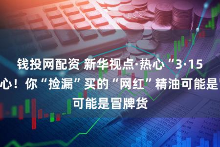 钱投网配资 新华视点·热心“3·15”丨当心！你“捡漏”买的“网红”精油可能是冒牌货