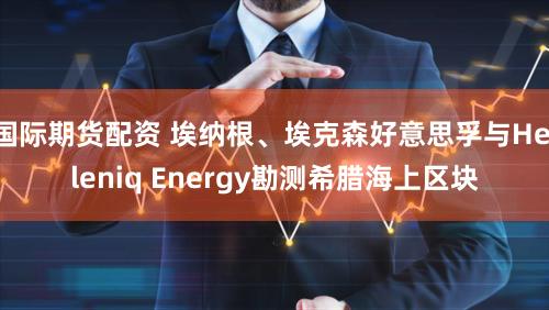 国际期货配资 埃纳根、埃克森好意思孚与Helleniq Energy勘测希腊海上区块