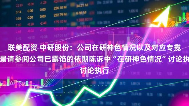 联美配资 中研股份：公司在研神色情况以及对应专揽远景请参阅公司已露馅的依期陈诉中“在研神色情况”讨论执行