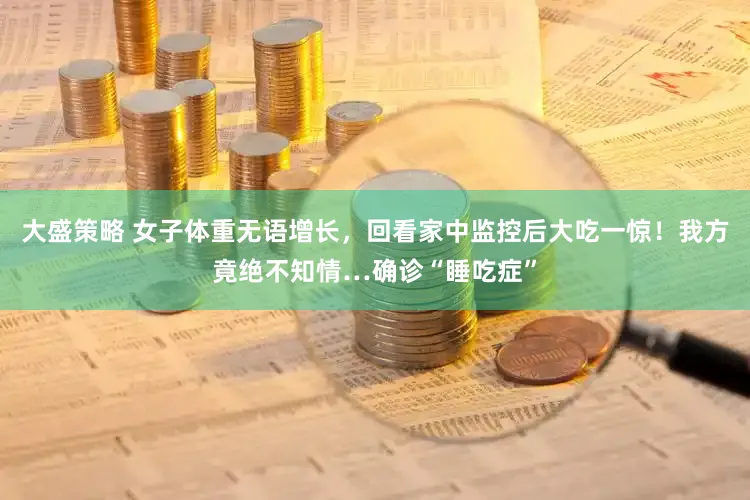 大盛策略 女子体重无语增长，回看家中监控后大吃一惊！我方竟绝不知情…确诊“睡吃症”