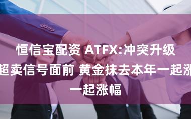 恒信宝配资 ATFX:冲突升级vs超卖信号面前 黄金抹去本年一起涨幅