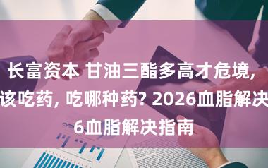 长富资本 甘油三酯多高才危境, 该不该吃药, 吃哪种药? 2026血脂解决指南