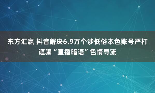 东方汇赢 抖音解决6.9万个涉低俗本色账号严打诓骗“直播暗语”色情导流