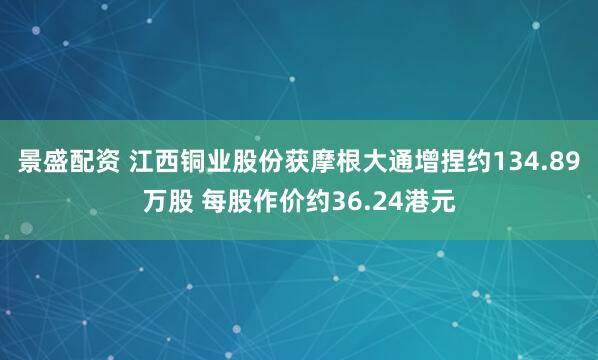 景盛配资 江西铜业股份获摩根大通增捏约134.89万股 每股作价约36.24港元
