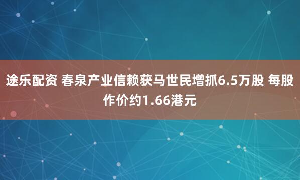 途乐配资 春泉产业信赖获马世民增抓6.5万股 每股作价约1.66港元