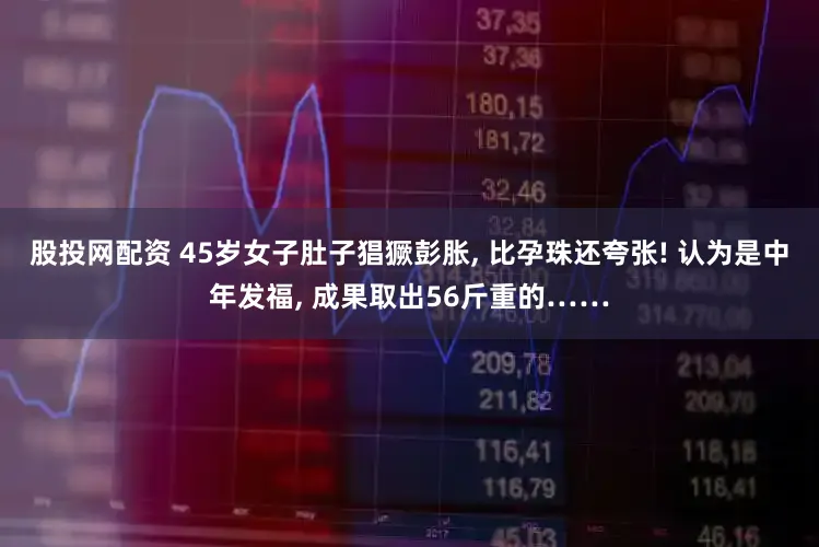 股投网配资 45岁女子肚子猖獗彭胀, 比孕珠还夸张! 认为是中年发福, 成果取出56斤重的……