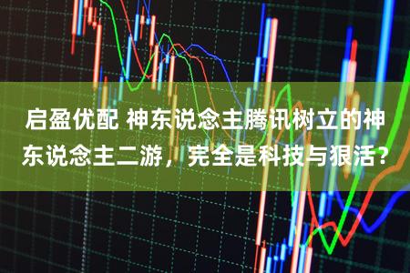 启盈优配 神东说念主腾讯树立的神东说念主二游,完全是科技与狠活?