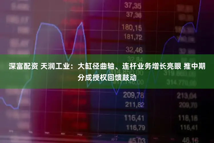 深富配资 天润工业:大缸径曲轴、连杆业务增长亮眼 推中期分成授权回馈鼓动