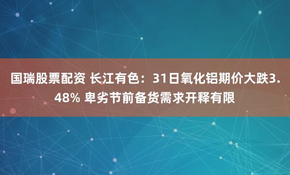 国瑞股票配资 长江有色:31日氧化铝期价大跌3.48% 卑劣节前备货需求开释有限