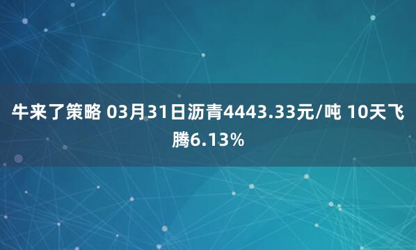 牛来了策略 03月31日沥青4443.33元/吨 10天飞腾6.13%