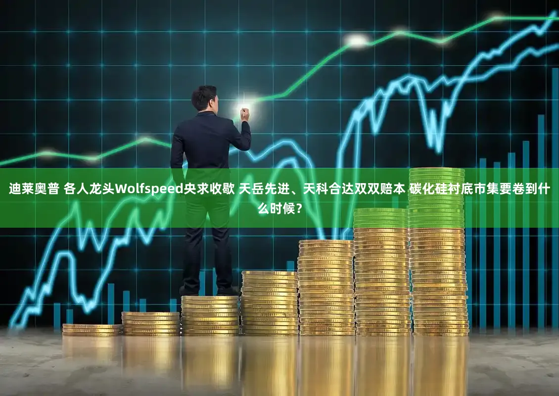 迪莱奥普 各人龙头Wolfspeed央求收歇 天岳先进、天科合达双双赔本 碳化硅衬底市集要卷到什么时候？